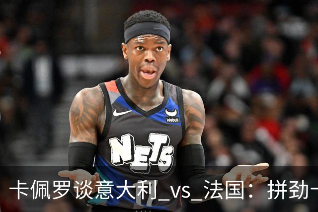 卡佩罗谈意大利 vs 法国：拼劲十足，未来可期